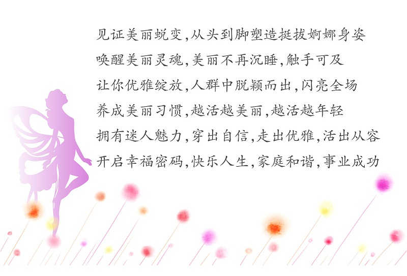 见证美丽蜕变，从头到脚塑造挺拔婀娜身姿；唤醒美丽灵魂，美丽不再沉睡，触手可及；让你优雅绽放，人群中脱颖而出，闪亮全场；养成美丽习惯，越活越美丽，越活越年轻；拥有迷人魅力，穿出自信，走出优雅，活出从容；开启幸福密码，快乐人生，家庭和谐，事业成功