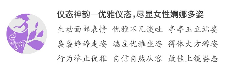 仪态神韵—优雅仪态，尽显女性婀娜多姿；生动面部表情 优雅不凡谈吐 亭亭玉立站姿；袅袅婷婷走姿 端庄优雅坐姿 得体大方蹲姿；行为举止优雅 自信自然从容 最佳上镜姿态